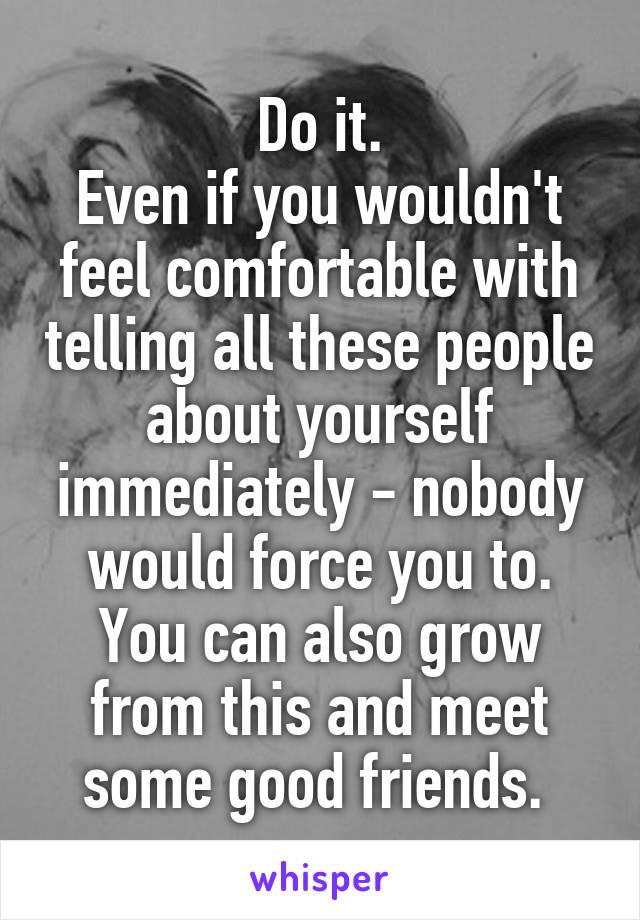 Do it.
Even if you wouldn't feel comfortable with telling all these people about yourself immediately - nobody would force you to.
You can also grow from this and meet some good friends. 