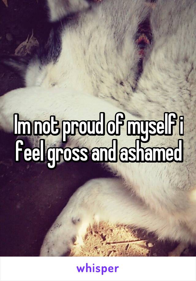 Im not proud of myself i feel gross and ashamed