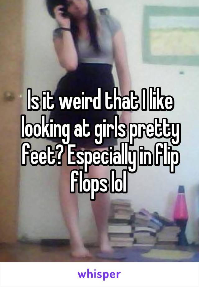 Is it weird that I like looking at girls pretty feet? Especially in flip flops lol 