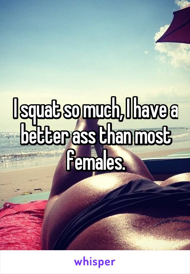 I squat so much, I have a better ass than most females.
