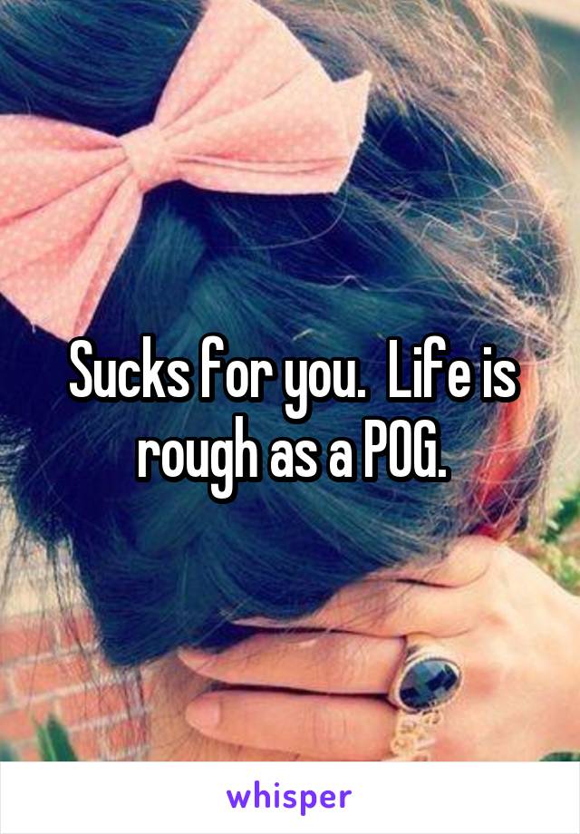 Sucks for you.  Life is rough as a POG.