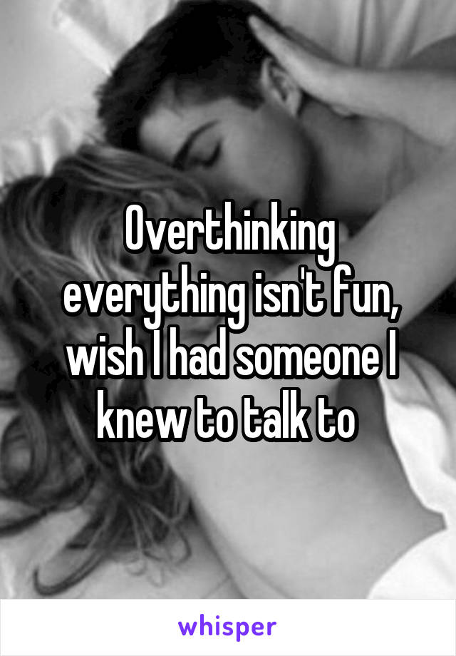 Overthinking everything isn't fun, wish I had someone I knew to talk to 