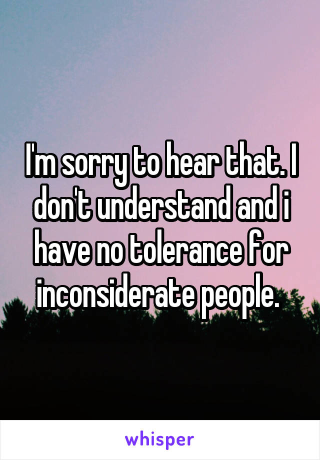 I'm sorry to hear that. I don't understand and i have no tolerance for inconsiderate people. 