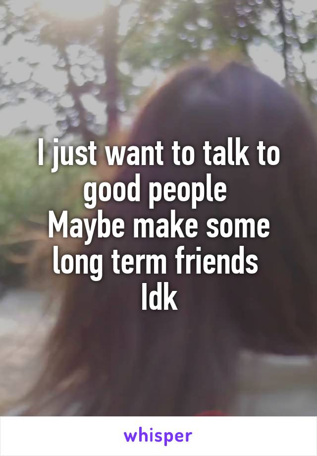 I just want to talk to good people 
Maybe make some long term friends 
Idk