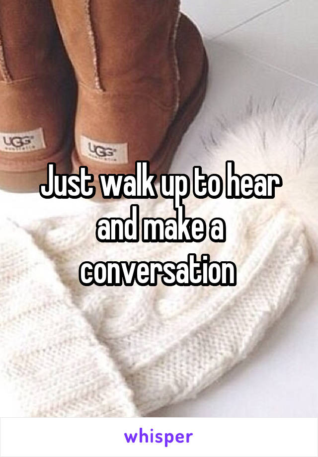 Just walk up to hear and make a conversation 
