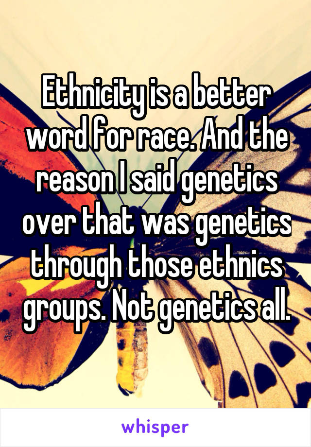 Ethnicity is a better word for race. And the reason I said genetics over that was genetics through those ethnics groups. Not genetics all. 