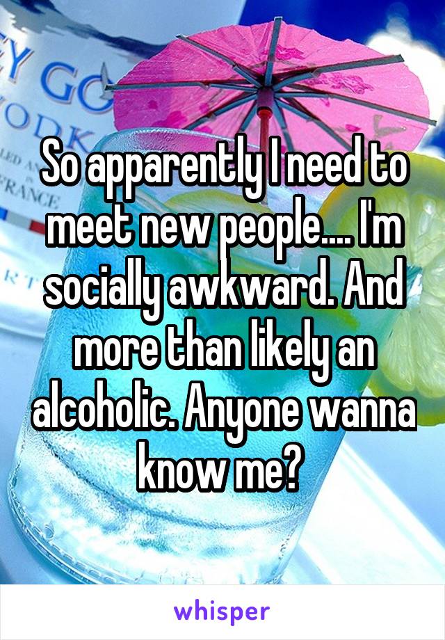 So apparently I need to meet new people.... I'm socially awkward. And more than likely an alcoholic. Anyone wanna know me? 