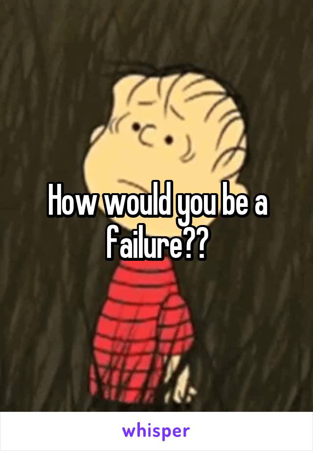 How would you be a failure??