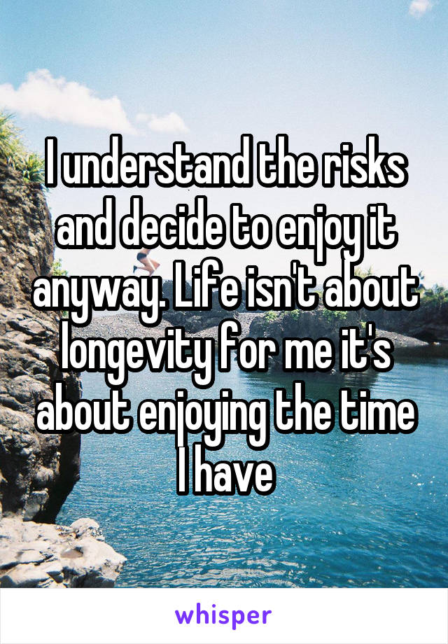 I understand the risks and decide to enjoy it anyway. Life isn't about longevity for me it's about enjoying the time I have