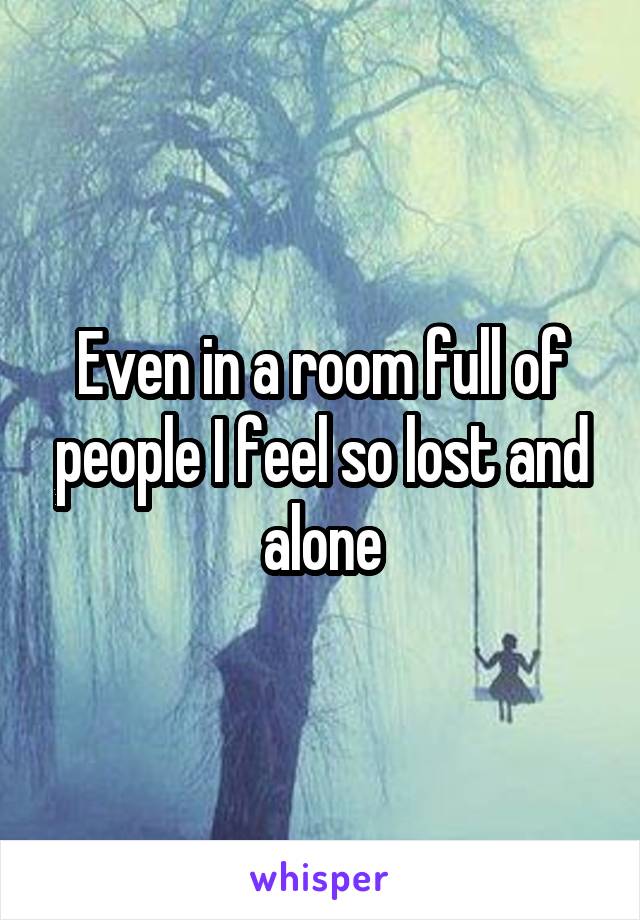Even in a room full of people I feel so lost and alone
