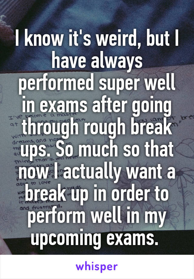 I know it's weird, but I have always performed super well in exams after going through rough break ups. So much so that now I actually want a break up in order to perform well in my upcoming exams. 