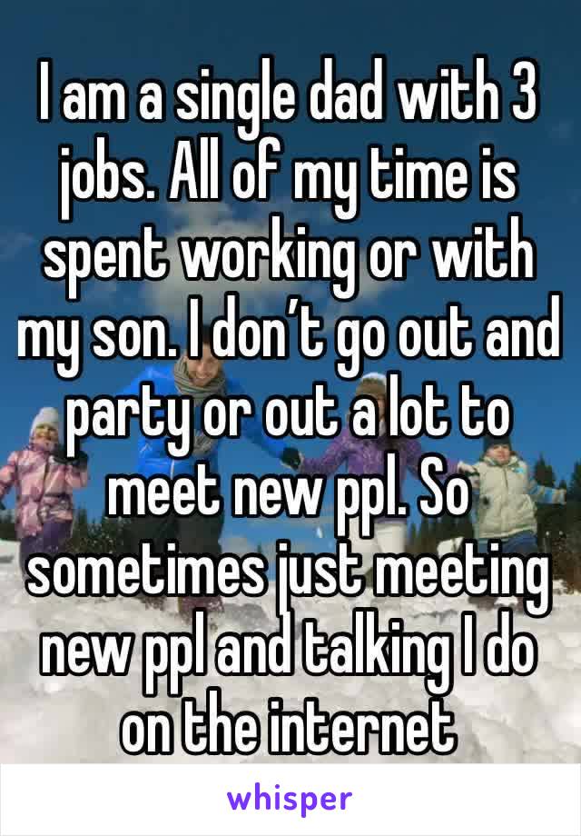 I am a single dad with 3 jobs. All of my time is spent working or with my son. I don’t go out and party or out a lot to meet new ppl. So sometimes just meeting new ppl and talking I do on the internet