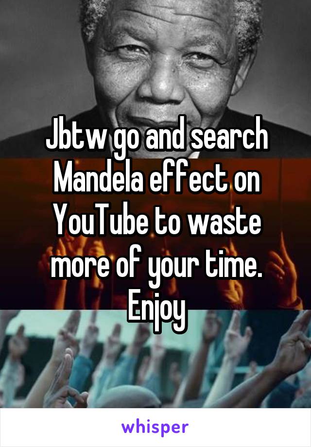 Jbtw go and search Mandela effect on YouTube to waste more of your time. Enjoy
