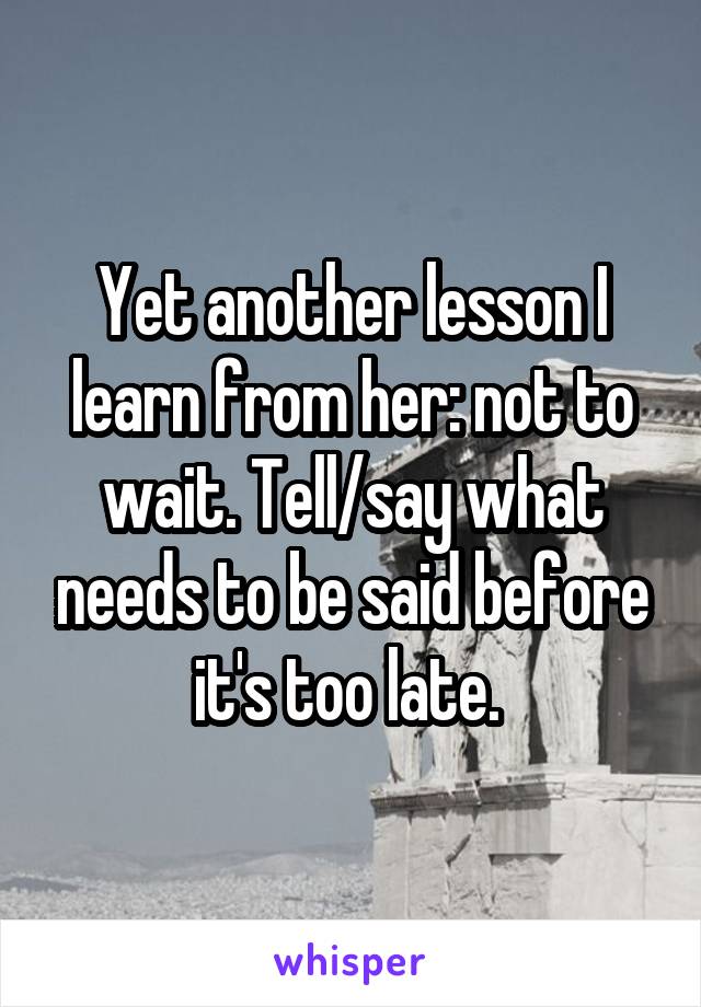 Yet another lesson I learn from her: not to wait. Tell/say what needs to be said before it's too late. 