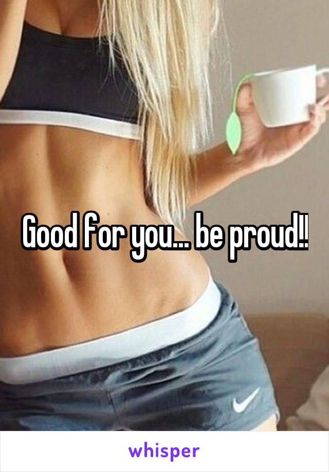 Good for you... be proud!!
