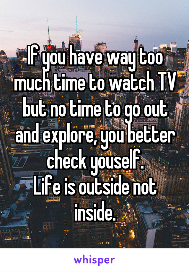 If you have way too much time to watch TV but no time to go out and explore, you better check youself.
Life is outside not inside.