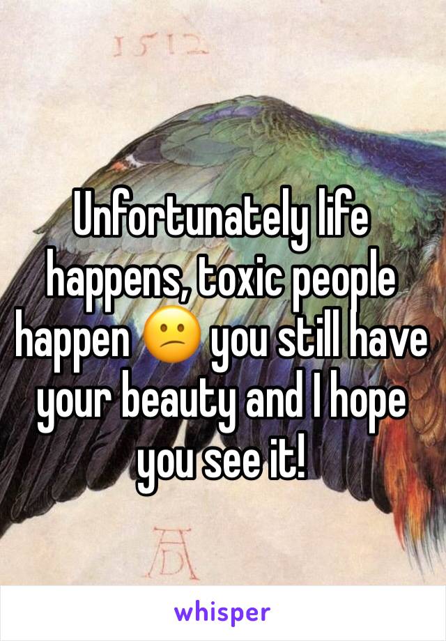 Unfortunately life happens, toxic people happen 😕 you still have your beauty and I hope you see it! 