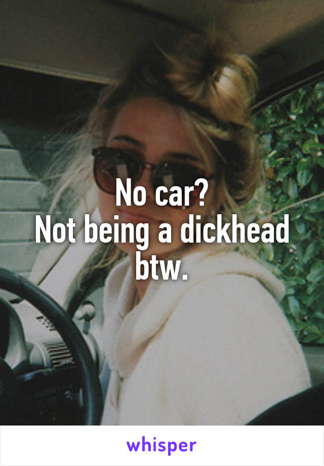 No car?
Not being a dickhead btw.