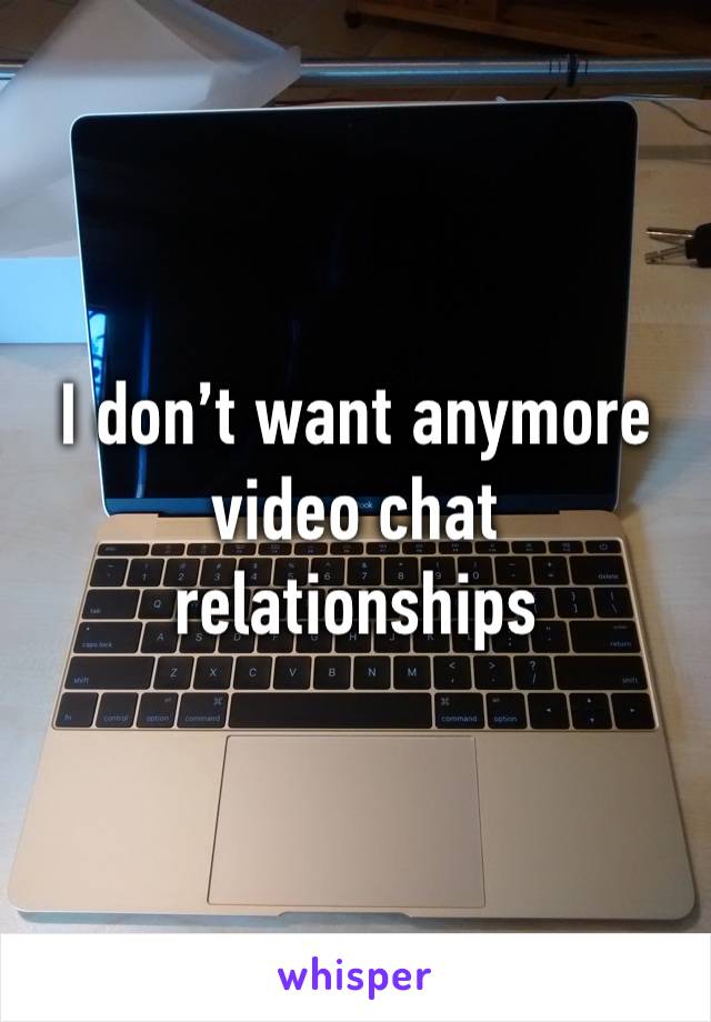 I don’t want anymore video chat relationships 