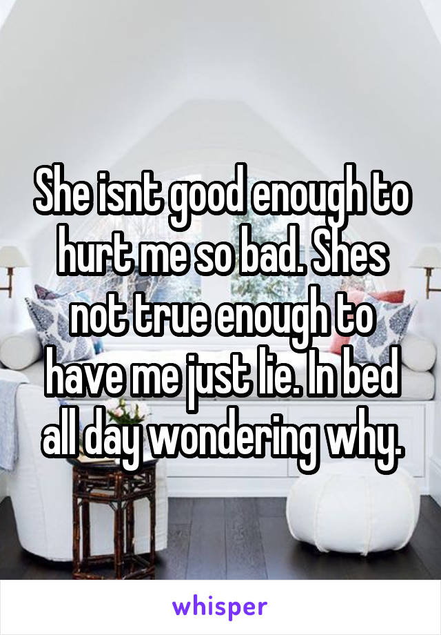 She isnt good enough to hurt me so bad. Shes not true enough to have me just lie. In bed all day wondering why.