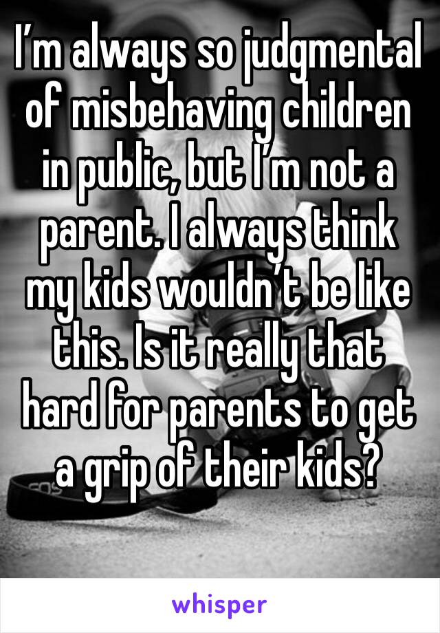 I’m always so judgmental of misbehaving children in public, but I’m not a parent. I always think my kids wouldn’t be like this. Is it really that hard for parents to get a grip of their kids?