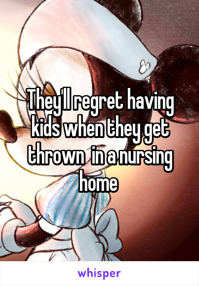 They'll regret having kids when they get thrown  in a nursing home 