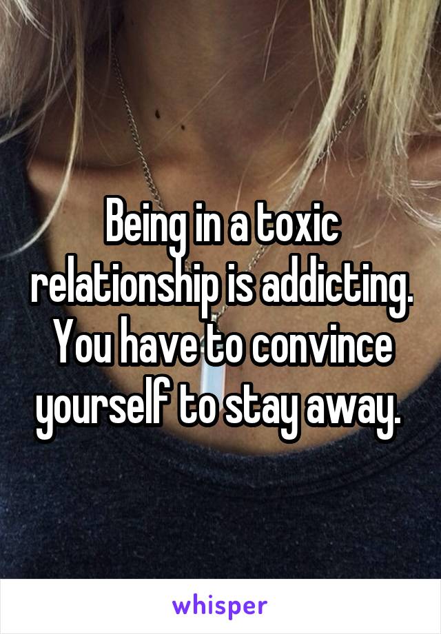 Being in a toxic relationship is addicting. You have to convince yourself to stay away. 