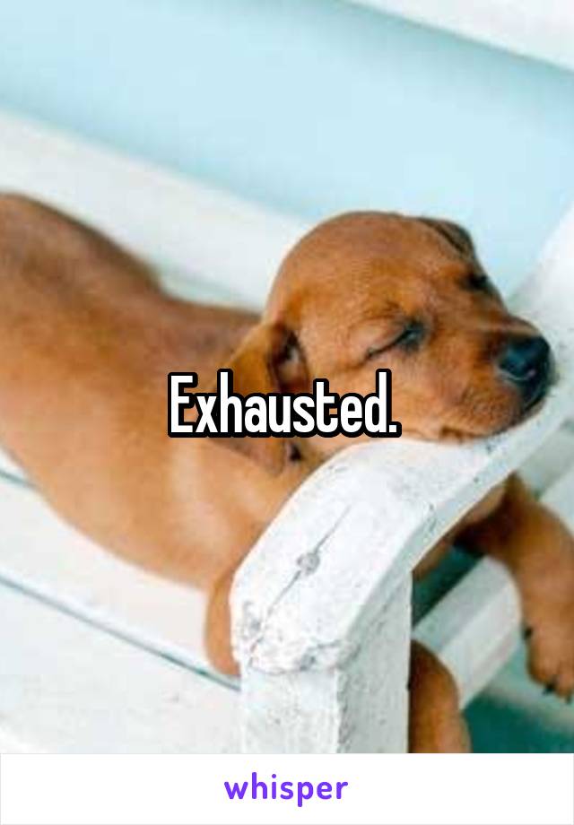 Exhausted. 