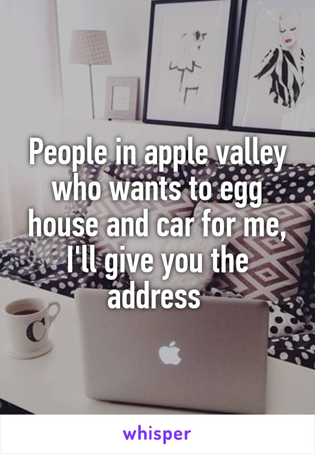 People in apple valley who wants to egg house and car for me, I'll give you the address 
