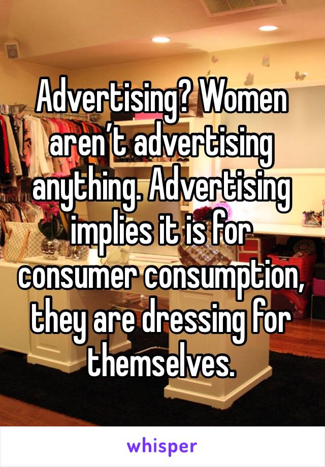 Advertising? Women aren’t advertising anything. Advertising implies it is for consumer consumption, they are dressing for themselves.