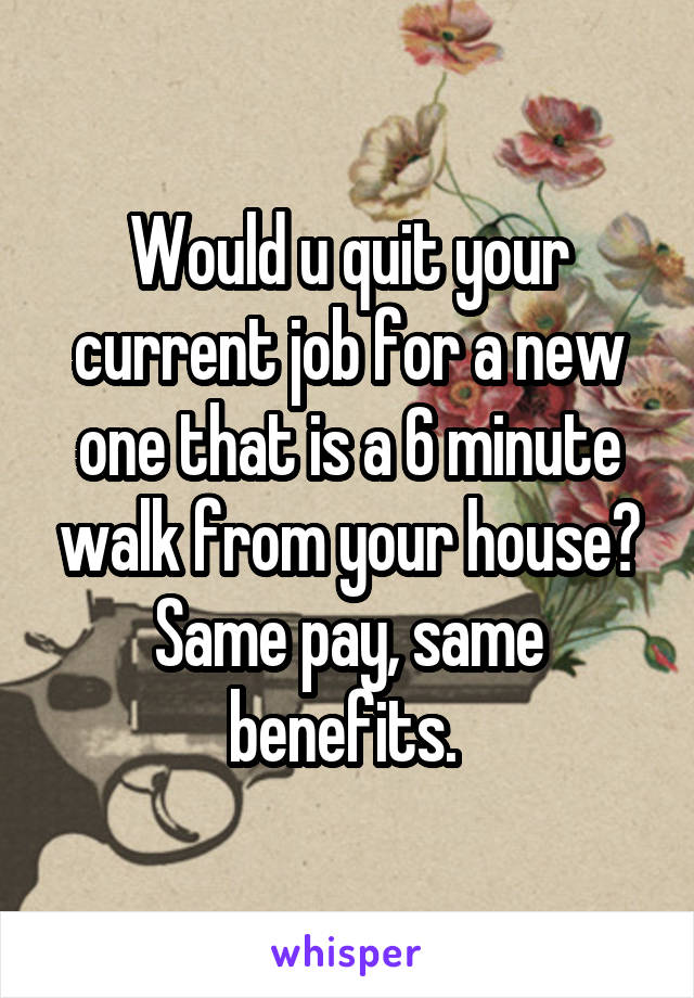 Would u quit your current job for a new one that is a 6 minute walk from your house? Same pay, same benefits. 
