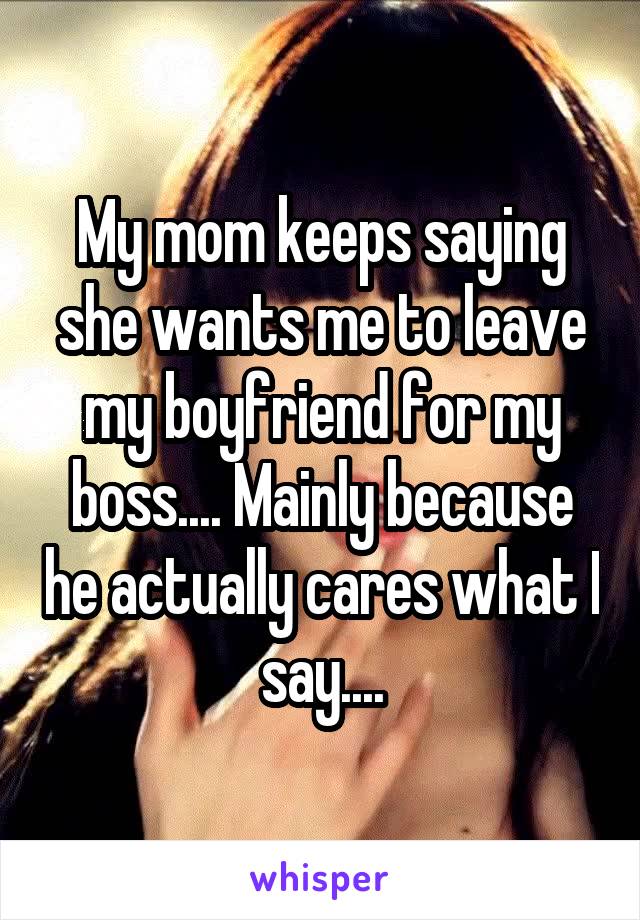 My mom keeps saying she wants me to leave my boyfriend for my boss.... Mainly because he actually cares what I say....