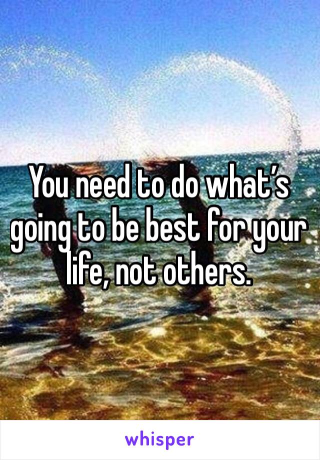 You need to do what’s going to be best for your life, not others. 