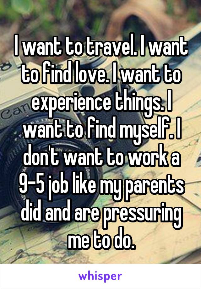I want to travel. I want to find love. I want to experience things. I want to find myself. I don't want to work a 9-5 job like my parents did and are pressuring me to do.