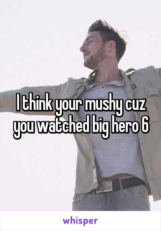 I think your mushy cuz you watched big hero 6
