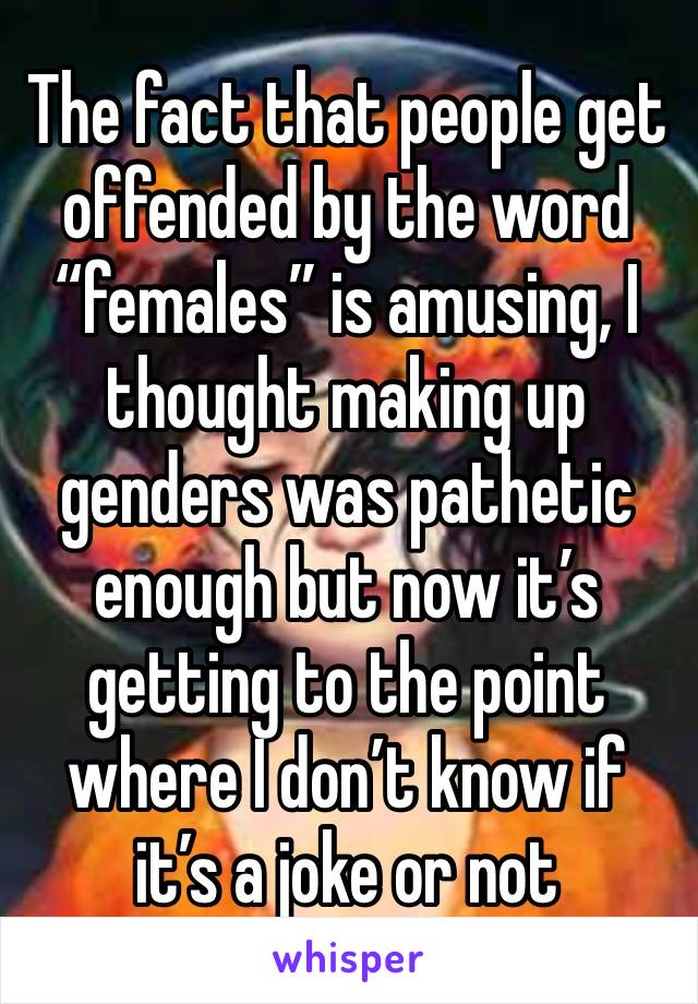 The fact that people get offended by the word “females” is amusing, I thought making up genders was pathetic enough but now it’s getting to the point where I don’t know if it’s a joke or not