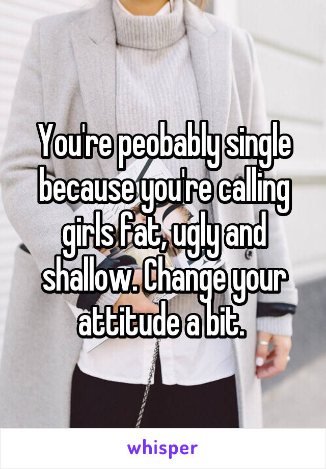 You're peobably single because you're calling girls fat, ugly and shallow. Change your attitude a bit. 