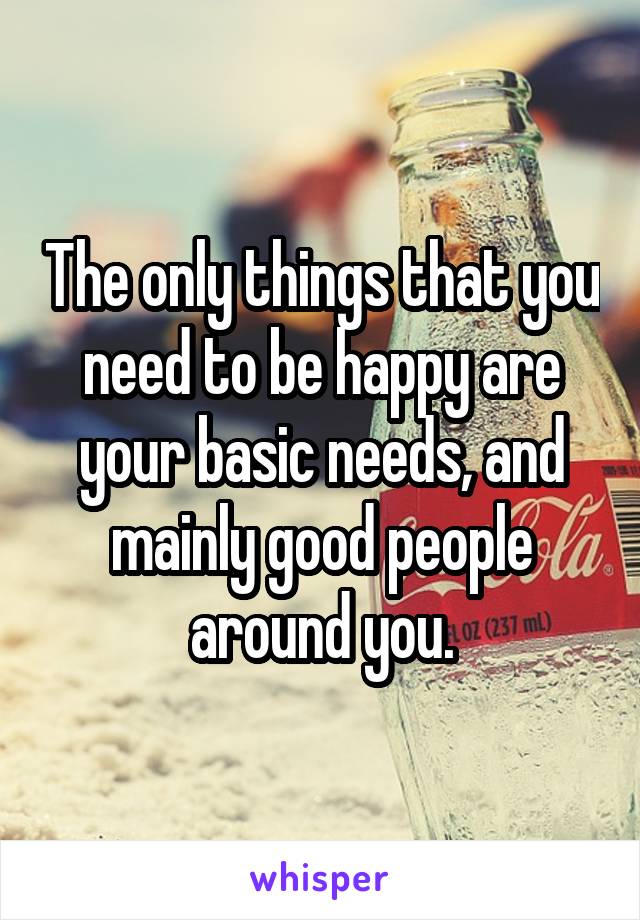 The only things that you need to be happy are your basic needs, and mainly good people around you.