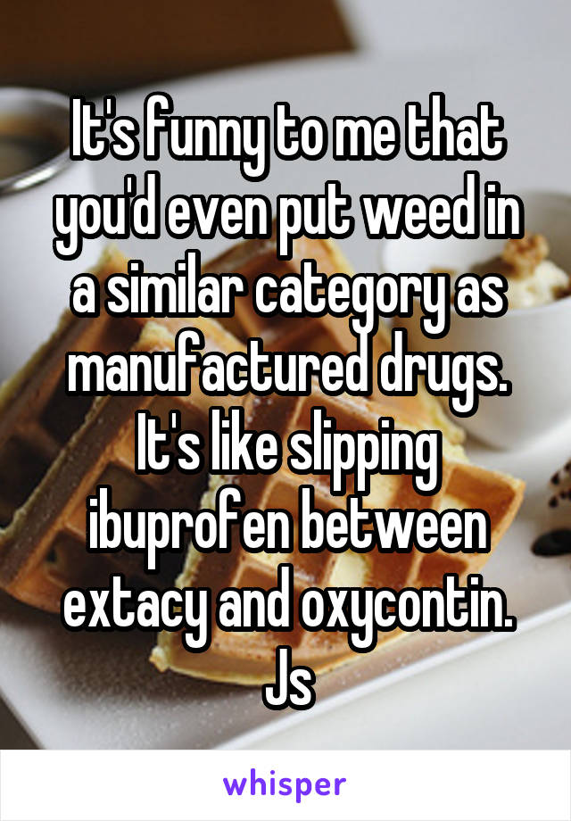It's funny to me that you'd even put weed in a similar category as manufactured drugs. It's like slipping ibuprofen between extacy and oxycontin. Js