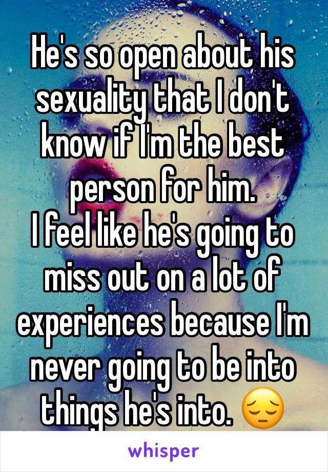 He's so open about his sexuality that I don't know if I'm the best person for him. 
I feel like he's going to miss out on a lot of experiences because I'm never going to be into things he's into. 😔