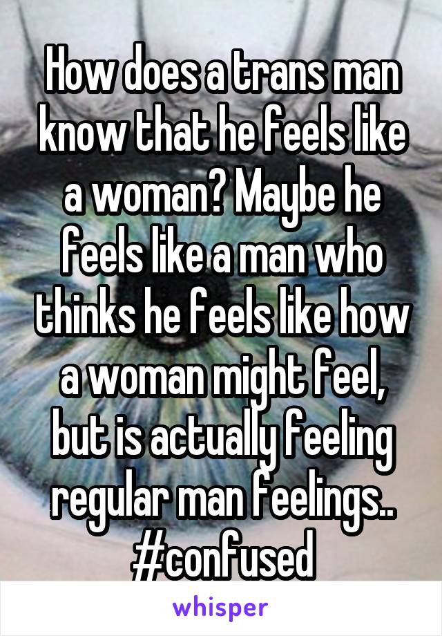 How does a trans man know that he feels like a woman? Maybe he feels like a man who thinks he feels like how a woman might feel, but is actually feeling regular man feelings.. #confused
