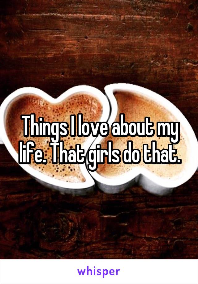 Things I love about my life. That girls do that.