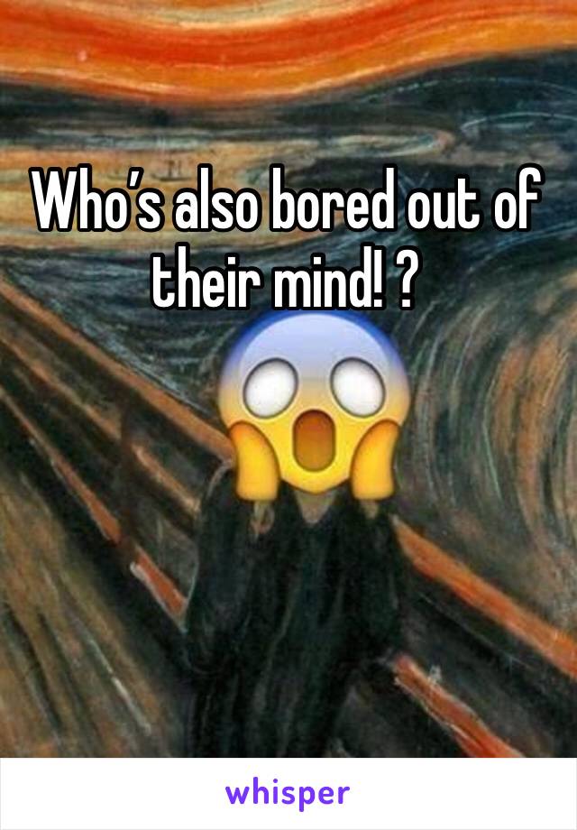 Who’s also bored out of their mind! ? 