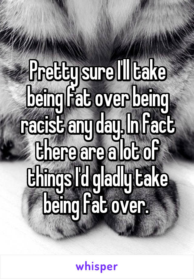 Pretty sure I'll take being fat over being racist any day. In fact there are a lot of things I'd gladly take being fat over. 