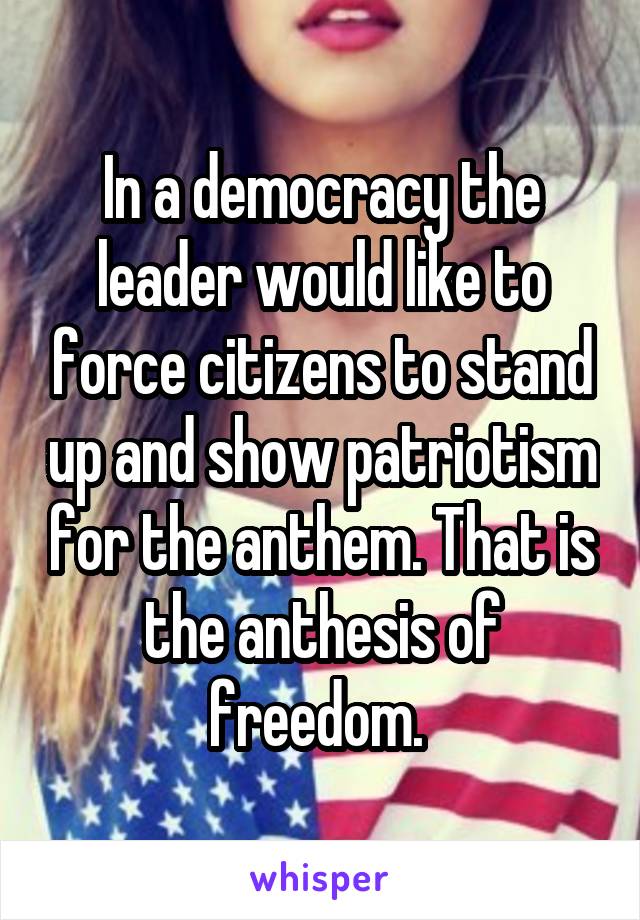 In a democracy the leader would like to force citizens to stand up and show patriotism for the anthem. That is the anthesis of freedom. 