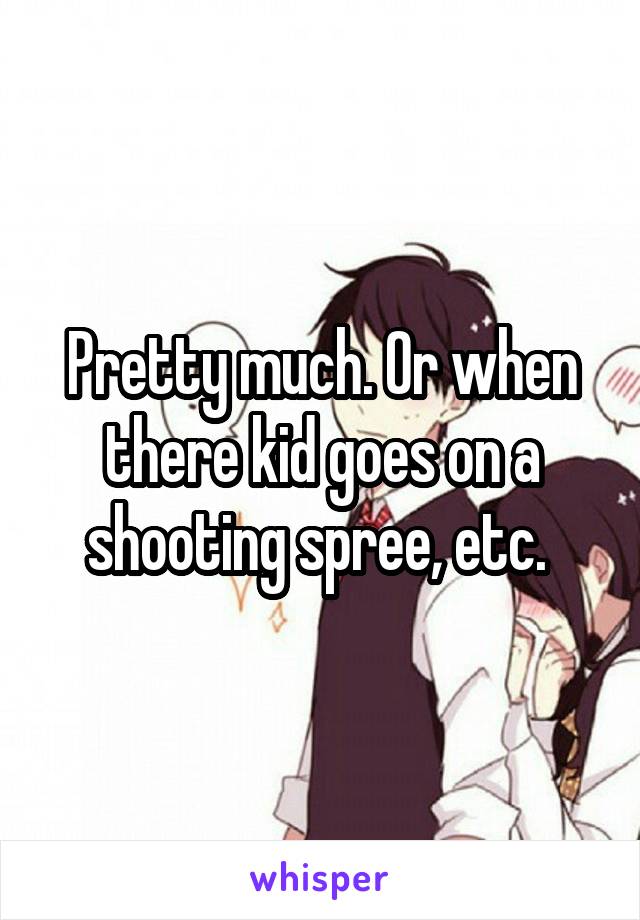 Pretty much. Or when there kid goes on a shooting spree, etc. 