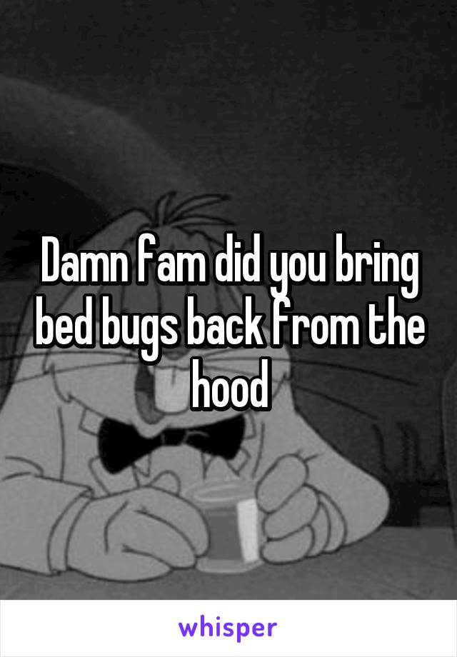 Damn fam did you bring bed bugs back from the hood