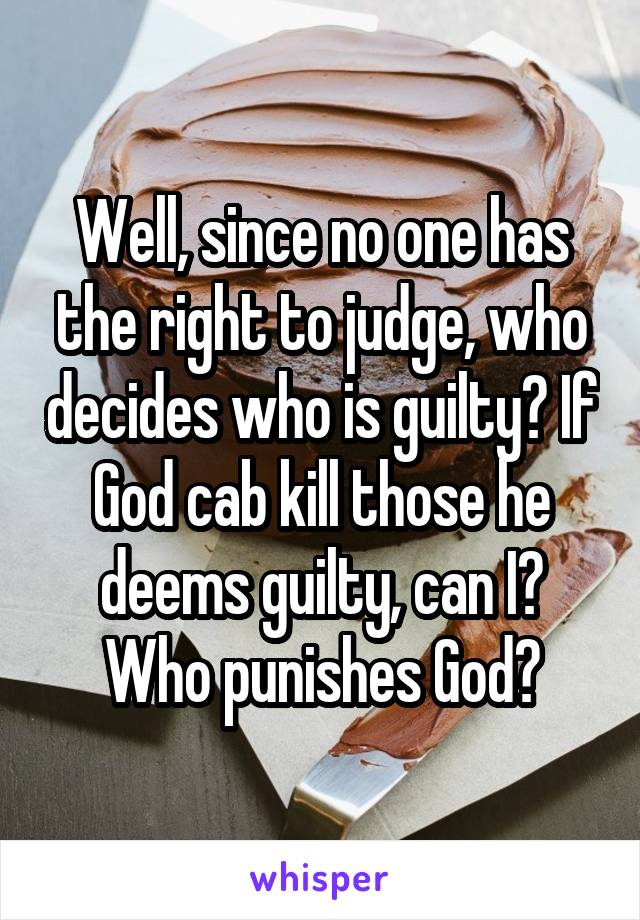 Well, since no one has the right to judge, who decides who is guilty? If God cab kill those he deems guilty, can I? Who punishes God?