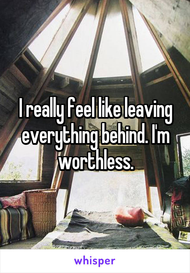 I really feel like leaving everything behind. I'm worthless.