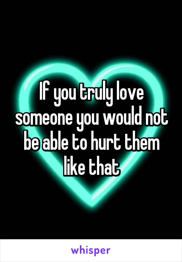 If you truly love someone you would not be able to hurt them like that
